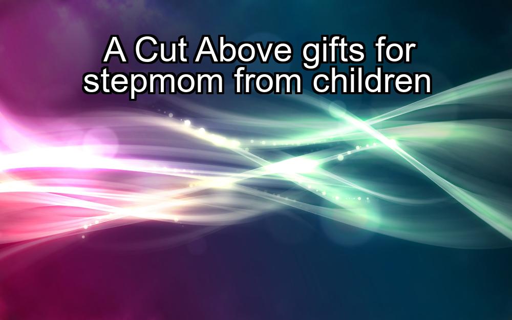 a-cut-above-gifts-for-stepmom-from-children-1737384947-1