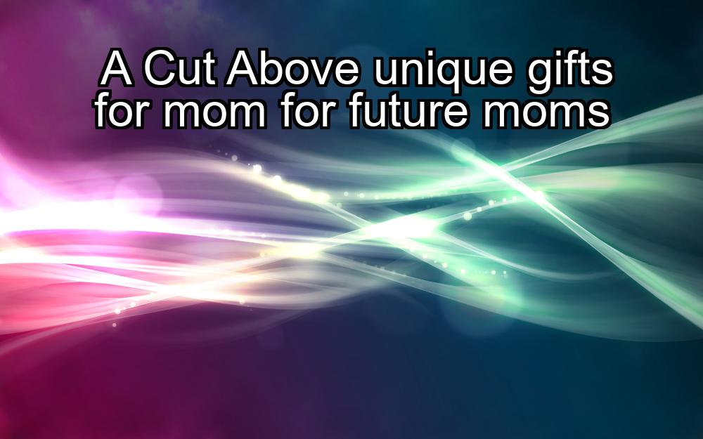 a-cut-above-unique-gifts-for-mom-for-future-moms-1737359414-1