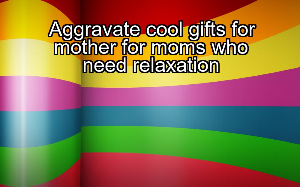 aggravate-cool-gifts-for-mother-for-moms-who-need-relaxation-1737390174-1