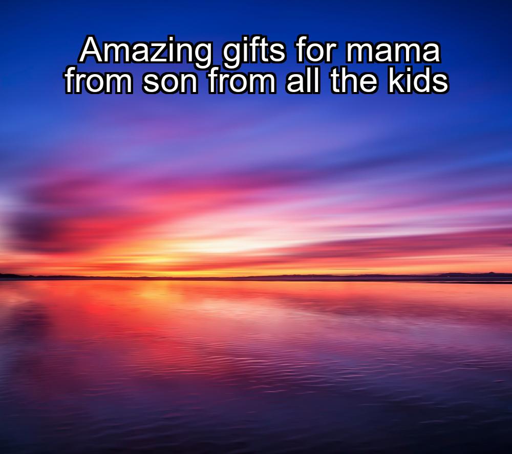 amazing-gifts-for-mama-from-son-from-all-the-kids-1737471352