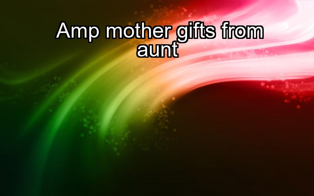 amp-mother-gifts-from-aunt-1737387028-1