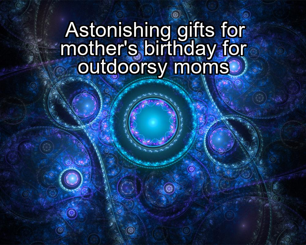 astonishing-gifts-for-mothers-birthday-for-outdoorsy-moms-1737367560-1