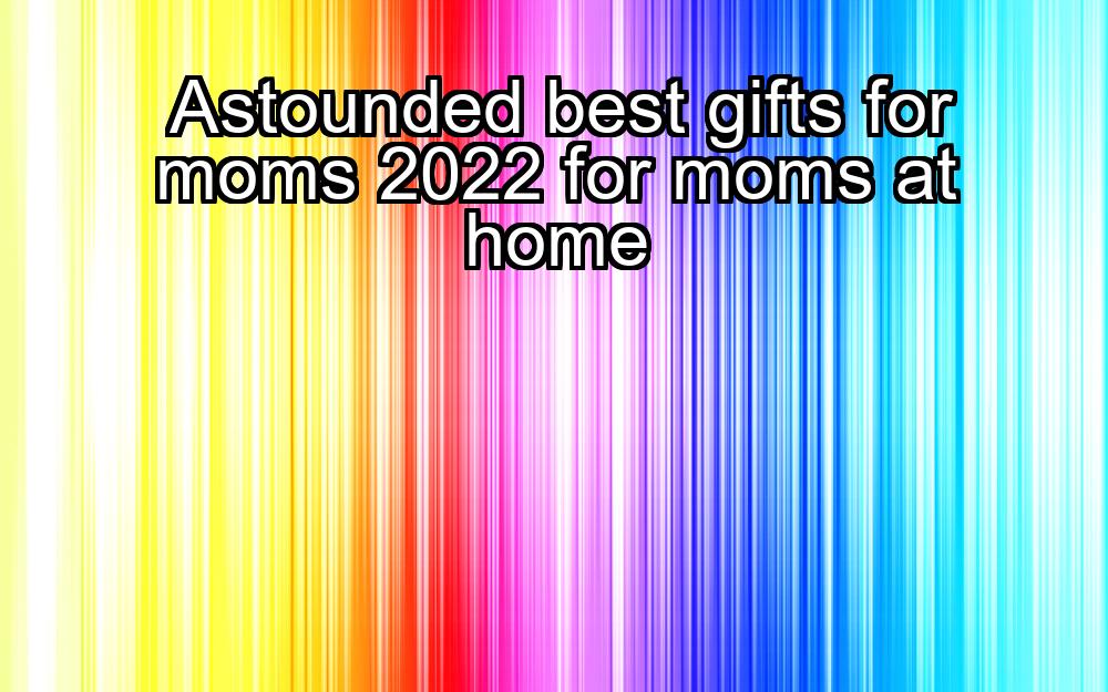 astounded-best-gifts-for-moms-2022-for-moms-at-home-1737433226-1