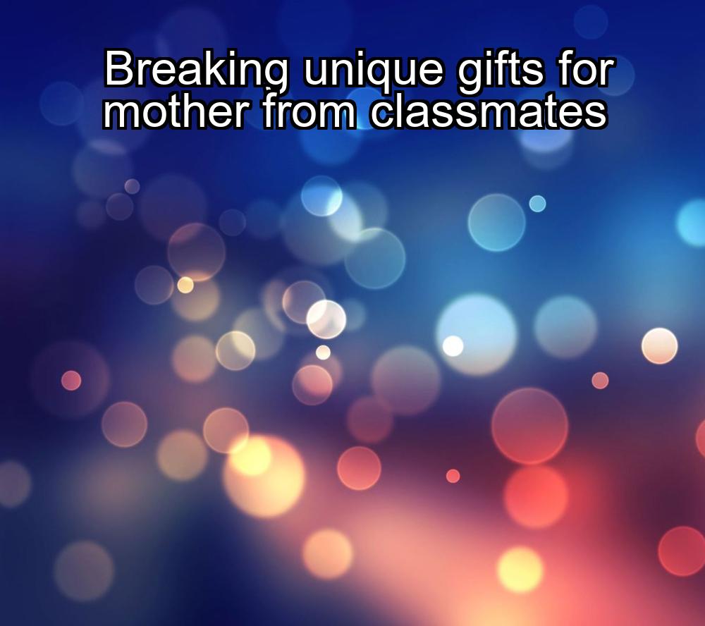 breaking-unique-gifts-for-mother-from-classmates-1737436985-1