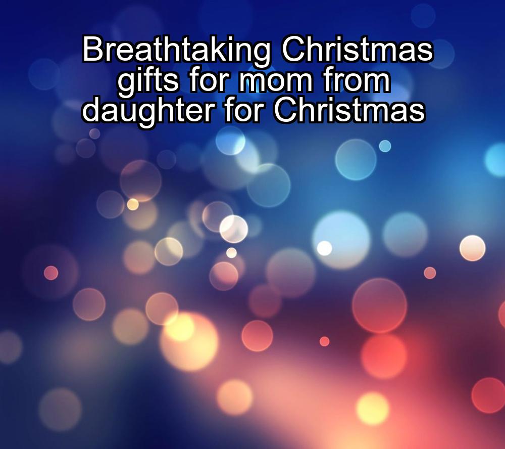 breathtaking-christmas-gifts-for-mom-from-daughter-for-christmas-1737377466-1