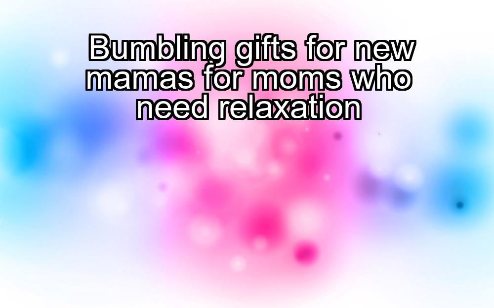 bumbling-gifts-for-new-mamas-for-moms-who-need-relaxation-1737374734-1