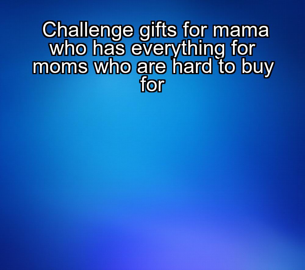 challenge-gifts-for-mama-who-has-everything-for-moms-who-are-hard-to-buy-for-1737452716-1