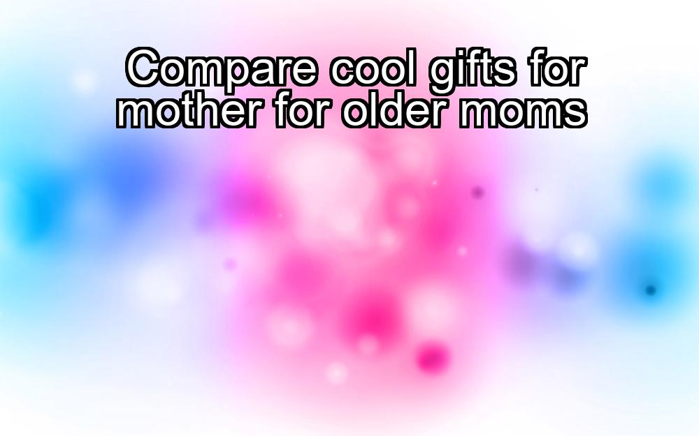 compare-cool-gifts-for-mother-for-older-moms-1737470446-1