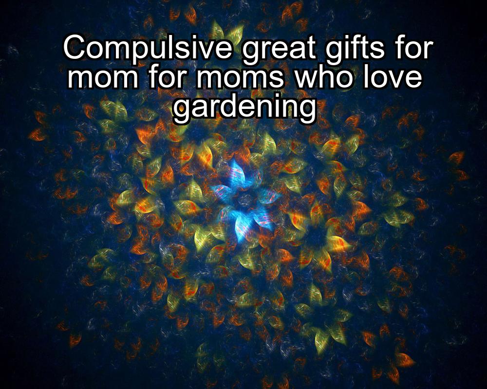 compulsive-great-gifts-for-mom-for-moms-who-love-gardening-1737484864-1