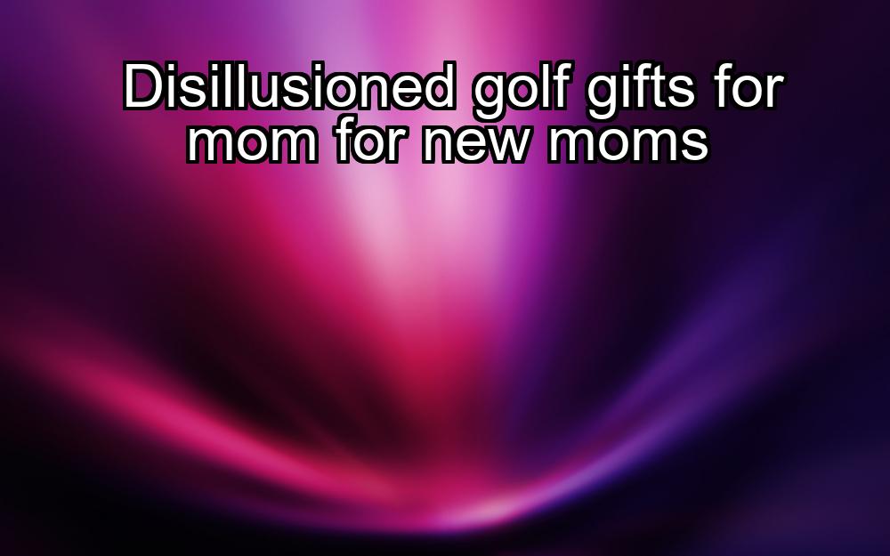 disillusioned-golf-gifts-for-mom-for-new-moms-1737467118-1