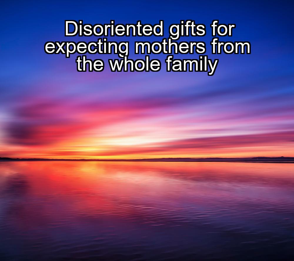 disoriented-gifts-for-expecting-mothers-from-the-whole-family-1737444366