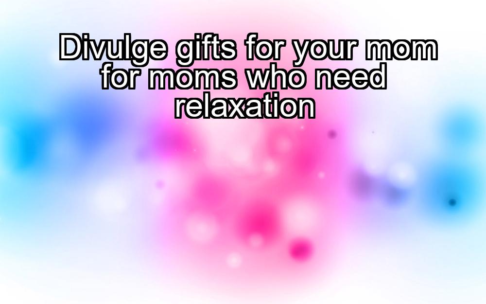 divulge-gifts-for-your-mom-for-moms-who-need-relaxation-1737429622-1