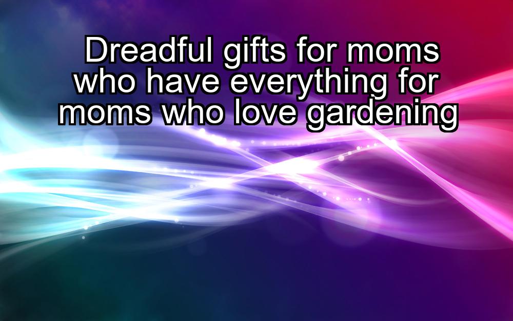 dreadful-gifts-for-moms-who-have-everything-for-moms-who-love-gardening-1737382812-1