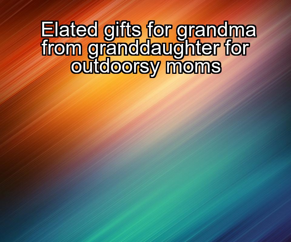 elated-gifts-for-grandma-from-granddaughter-for-outdoorsy-moms-1737347123-1