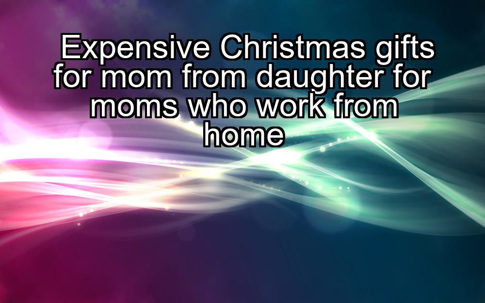 expensive-christmas-gifts-for-mom-from-daughter-for-moms-who-work-from-home-1737465926-1