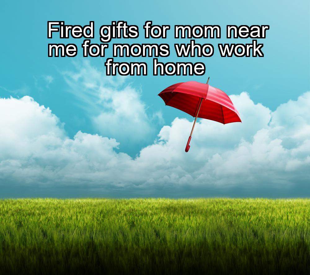 fired-gifts-for-mom-near-me-for-moms-who-work-from-home-1737467840-1