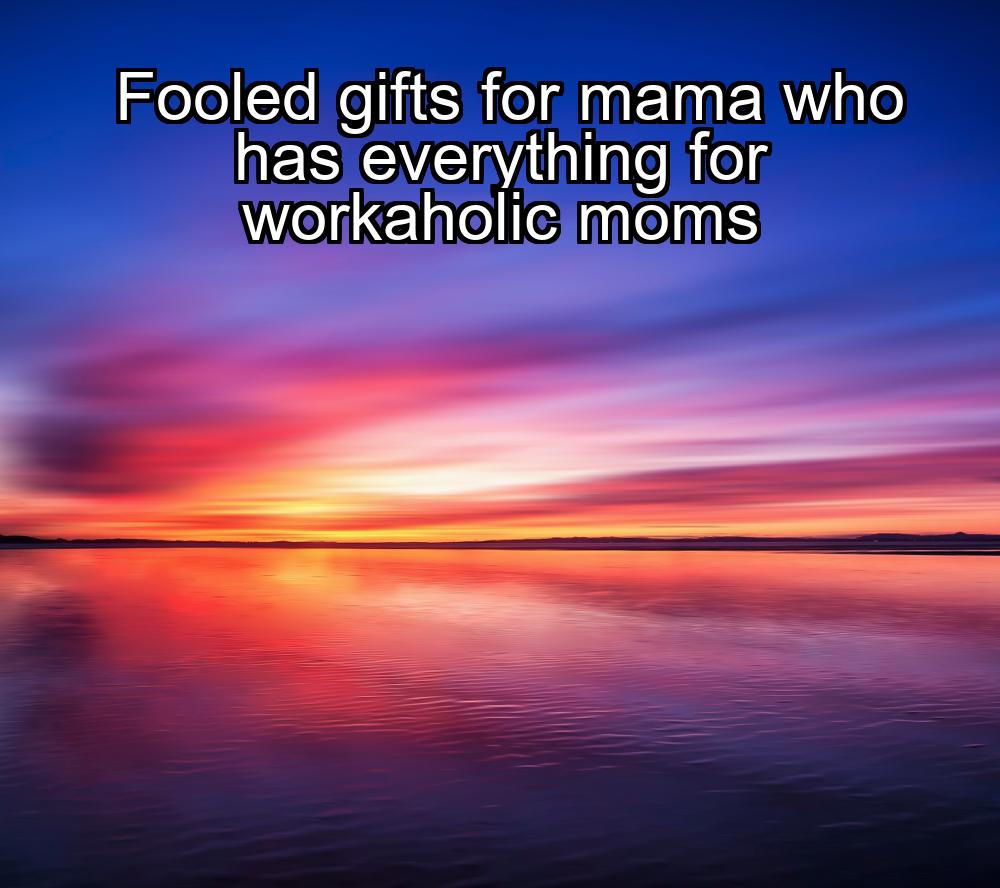 fooled-gifts-for-mama-who-has-everything-for-workaholic-moms-1737435663