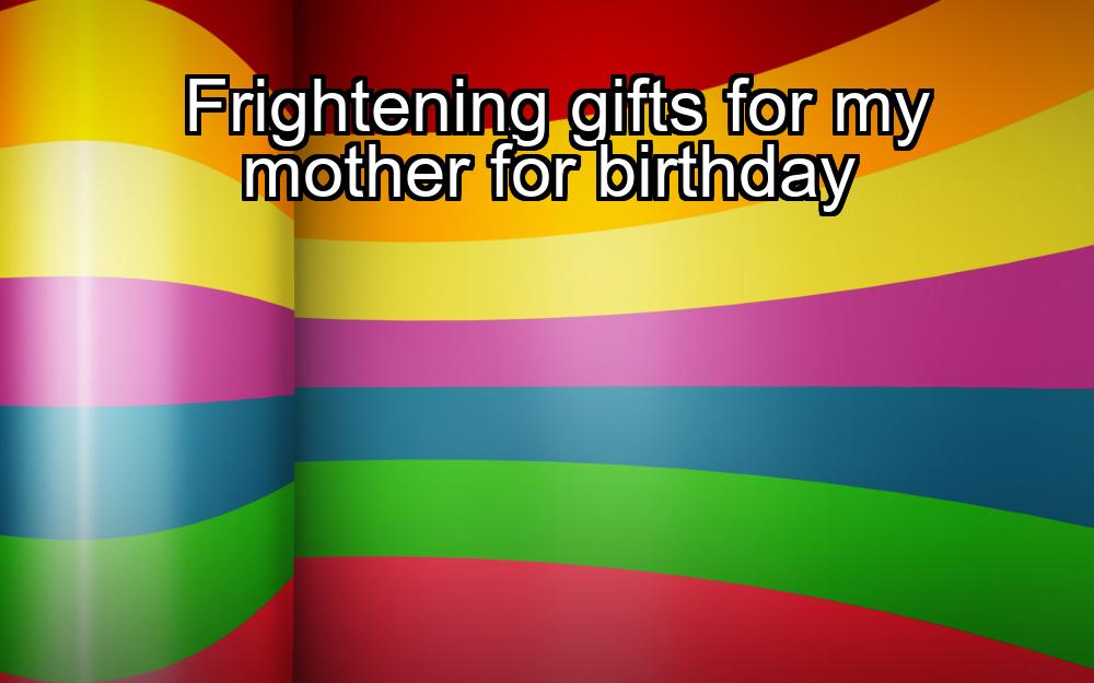 frightening-gifts-for-my-mother-for-birthday-1737381769-1