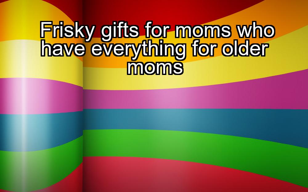 frisky-gifts-for-moms-who-have-everything-for-older-moms-1737444057-1