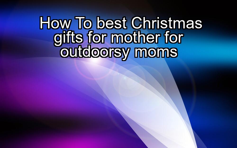 how-to-best-christmas-gifts-for-mother-for-outdoorsy-moms-1737448516-1