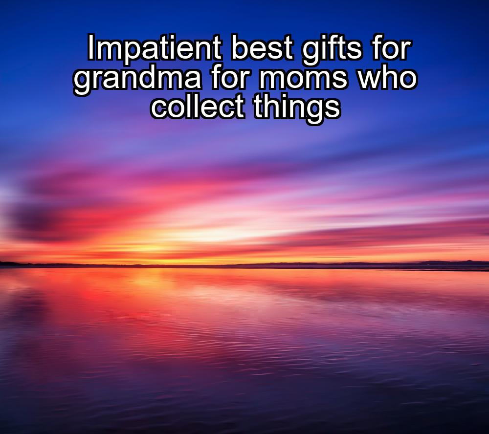 impatient-best-gifts-for-grandma-for-moms-who-collect-things-1737338189