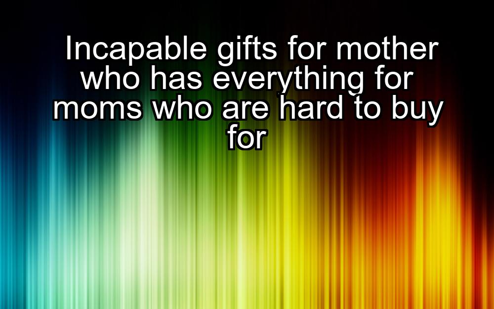 incapable-gifts-for-mother-who-has-everything-for-moms-who-are-hard-to-buy-for-1737372393-1