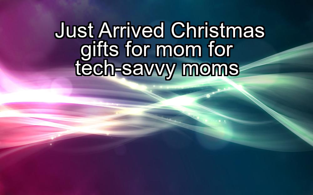 just-arrived-christmas-gifts-for-mom-for-tech-savvy-moms-1737375649-1