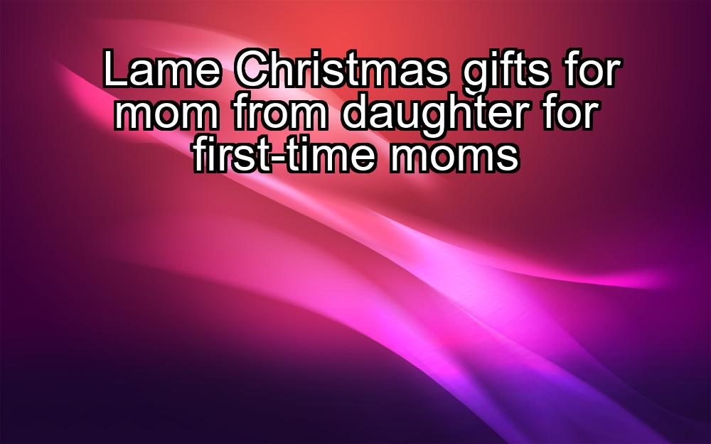 lame-christmas-gifts-for-mom-from-daughter-for-first-time-moms-1737326724-1