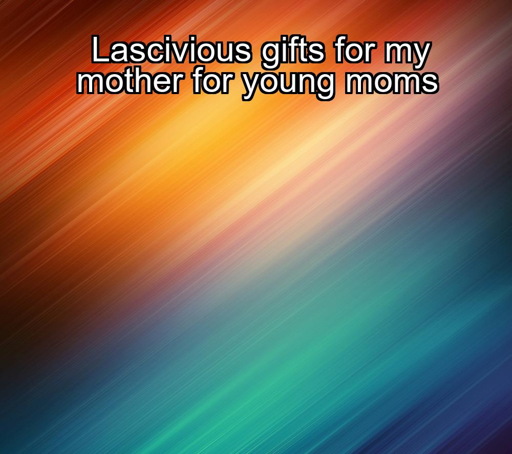 lascivious-gifts-for-my-mother-for-young-moms-1737357630-1