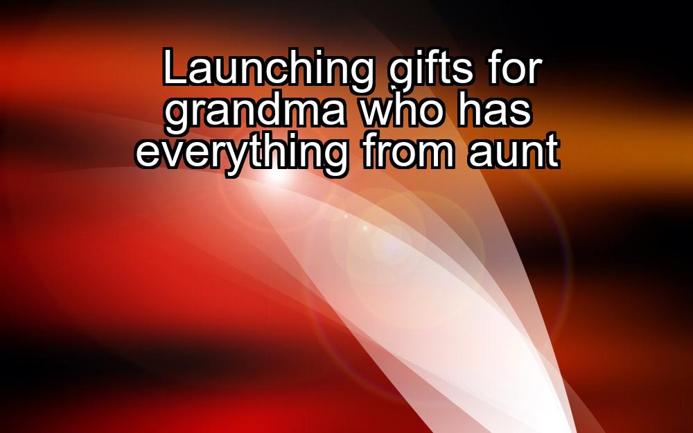 launching-gifts-for-grandma-who-has-everything-from-aunt-1737381327-1