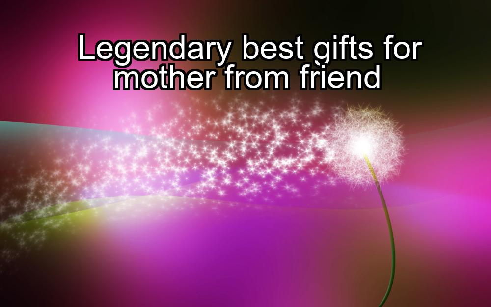 legendary-best-gifts-for-mother-from-friend-1737357339-1