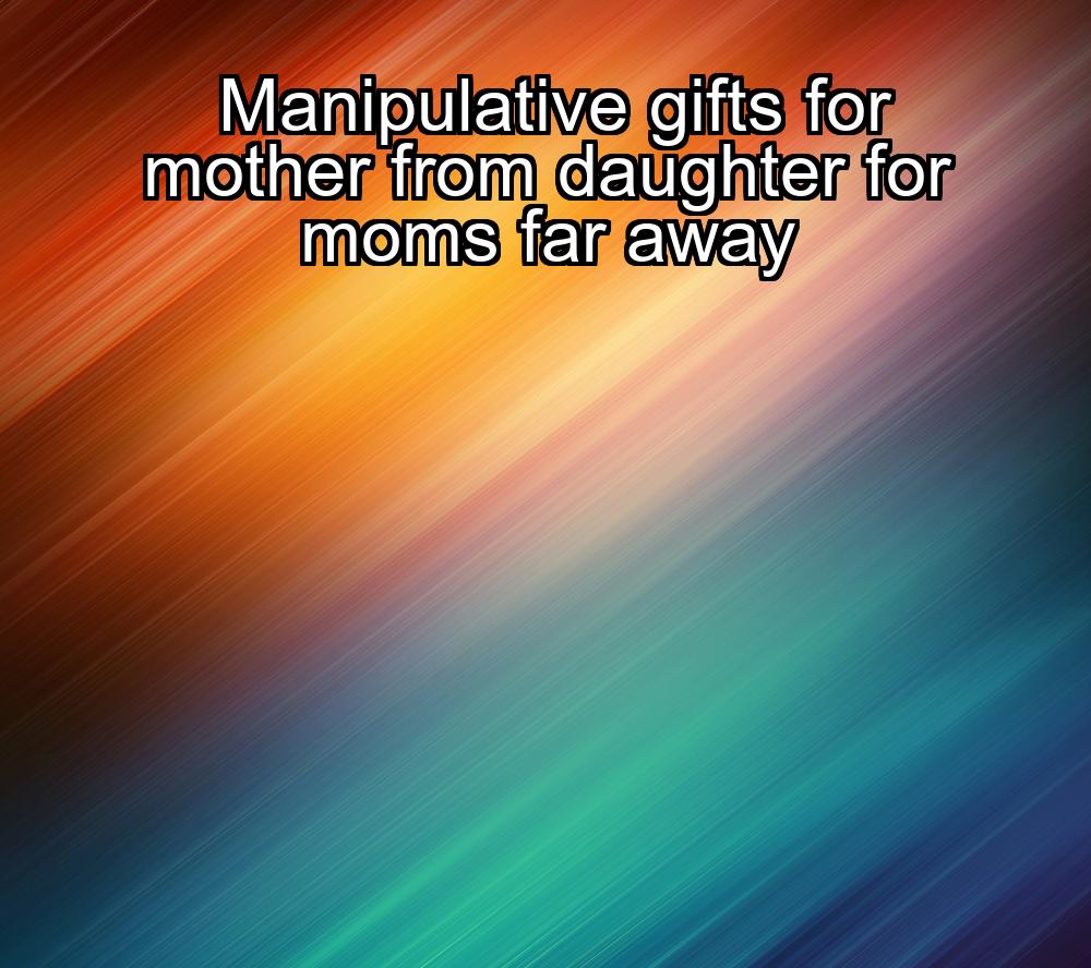 manipulative-gifts-for-mother-from-daughter-for-moms-far-away-1737337679-1