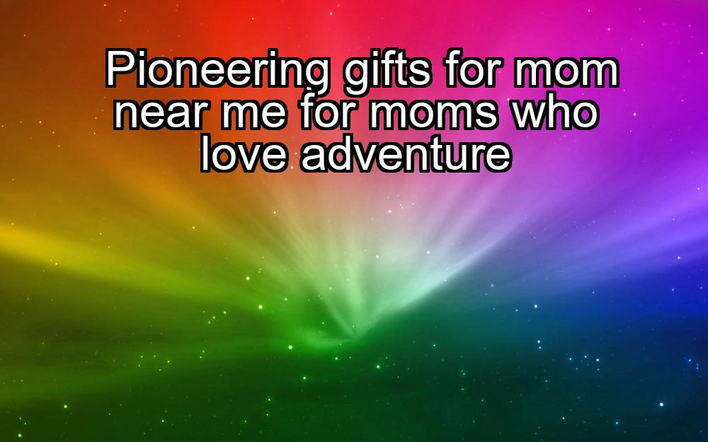 pioneering-gifts-for-mom-near-me-for-moms-who-love-adventure-1737374740-1