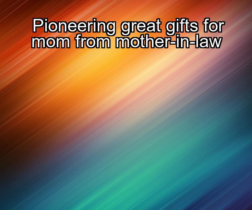 pioneering-great-gifts-for-mom-from-mother-in-law-1737369024-1