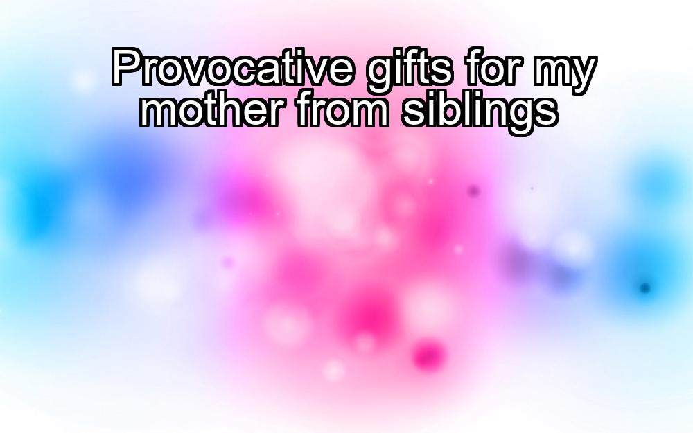 provocative-gifts-for-my-mother-from-siblings-1737462630-1