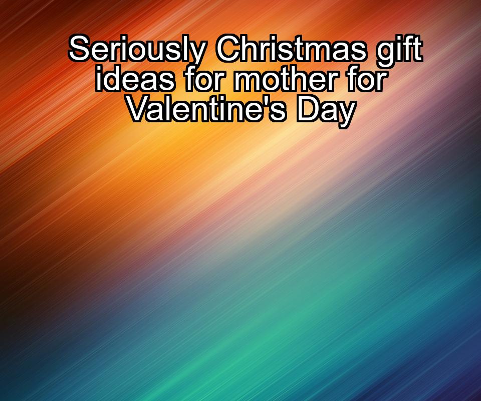 seriously-christmas-gift-ideas-for-mother-for-valentines-day-1737391836-1