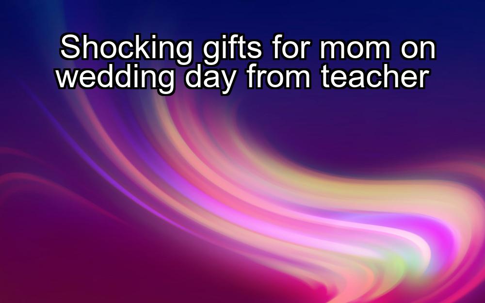 shocking-gifts-for-mom-on-wedding-day-from-teacher-1737352251-1