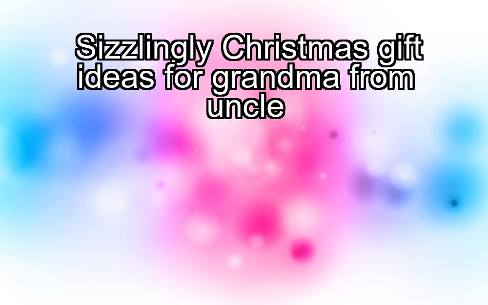 sizzlingly-christmas-gift-ideas-for-grandma-from-uncle-1737447953-1