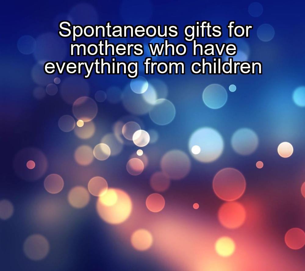 spontaneous-gifts-for-mothers-who-have-everything-from-children-1737459360-1