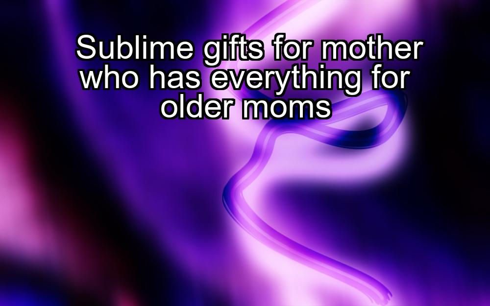 sublime-gifts-for-mother-who-has-everything-for-older-moms-1737465921-1