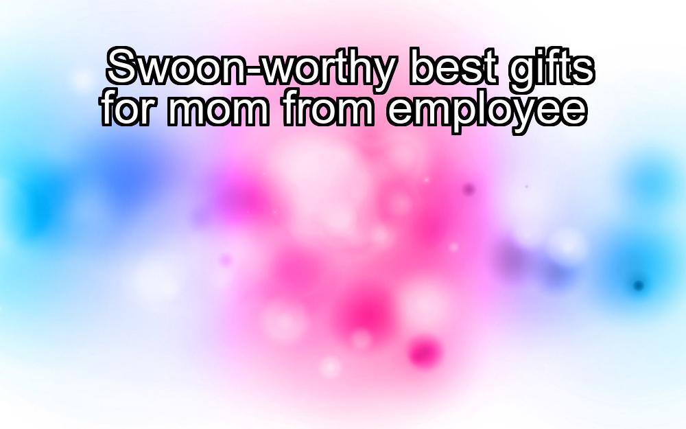 swoon-worthy-best-gifts-for-mom-from-employee-1737486251-1