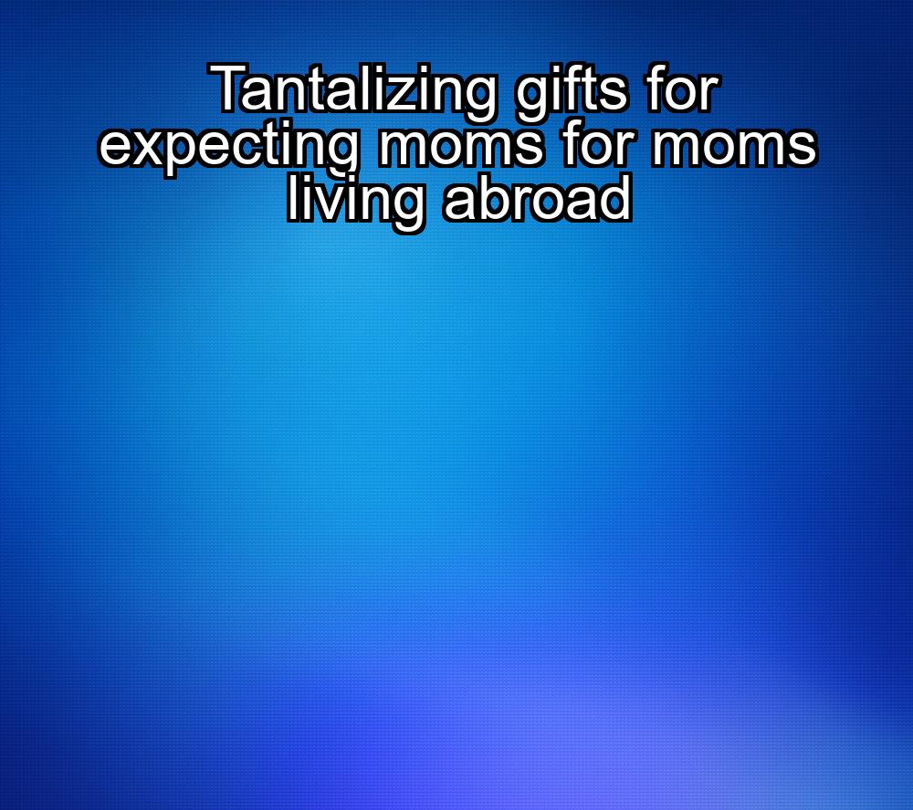 tantalizing-gifts-for-expecting-moms-for-moms-living-abroad-1737374582-1