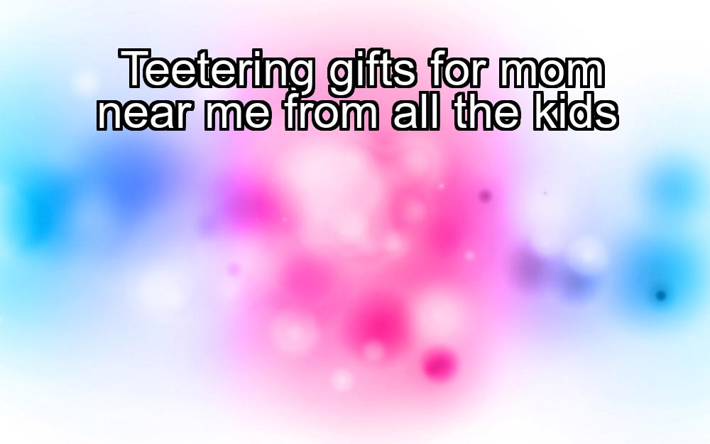 teetering-gifts-for-mom-near-me-from-all-the-kids-1737480639-1