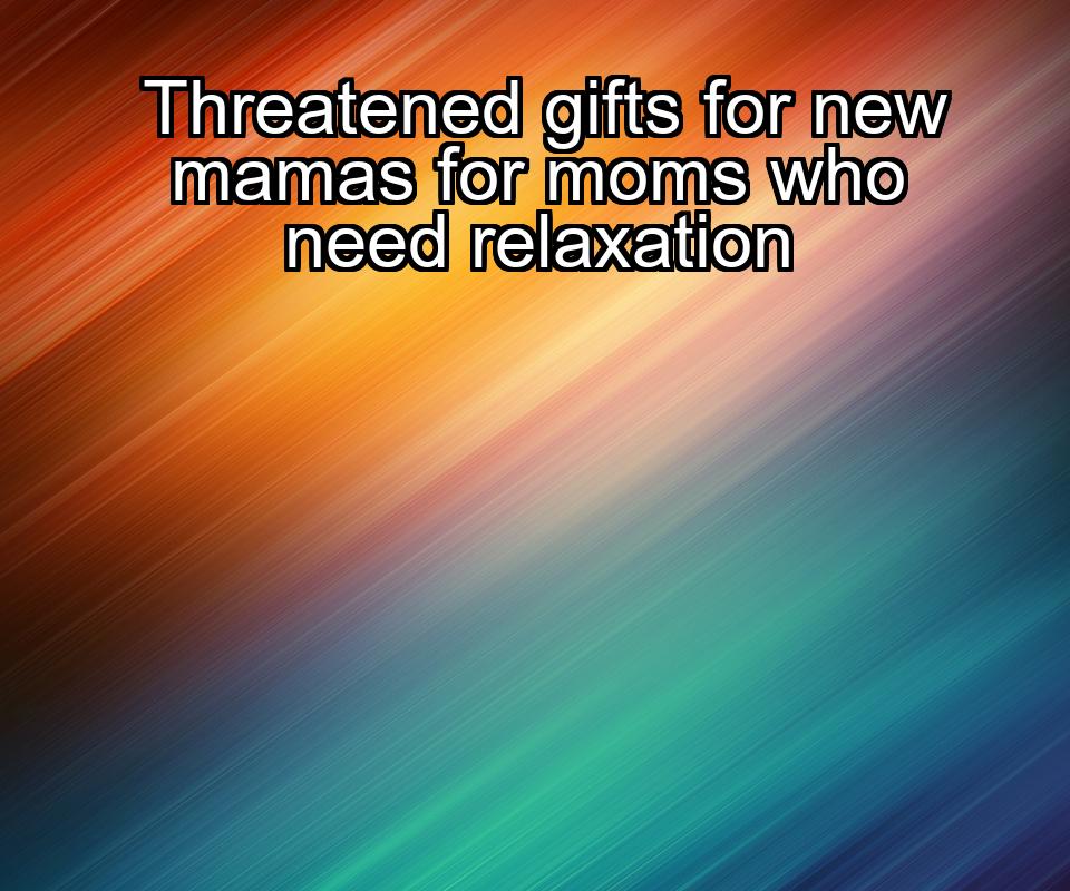 threatened-gifts-for-new-mamas-for-moms-who-need-relaxation-1737436287-1