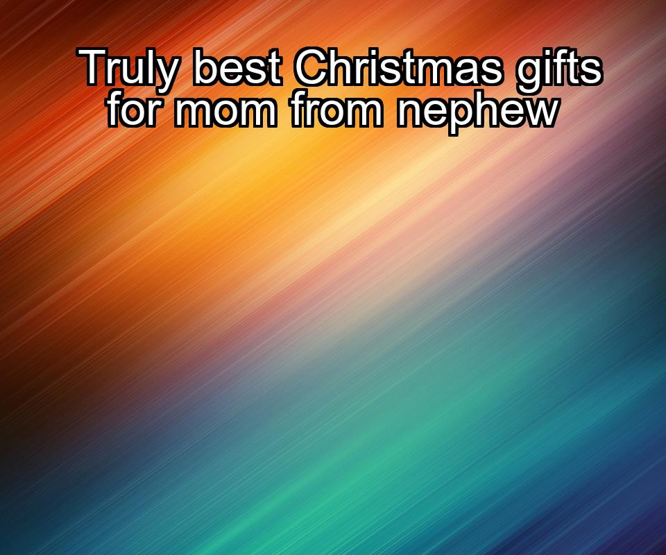 truly-best-christmas-gifts-for-mom-from-nephew-1737450329-1