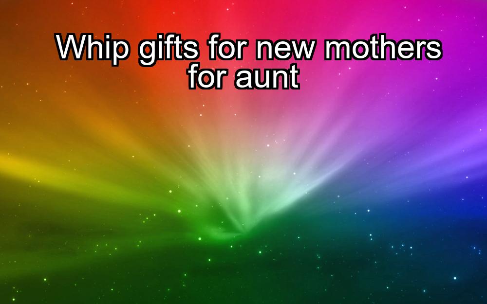 whip-gifts-for-new-mothers-for-aunt-1737393850-1